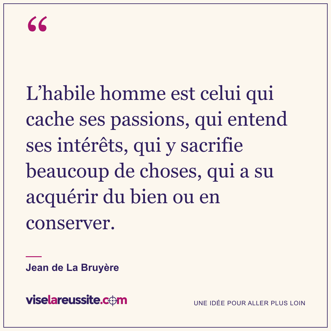 « L’habile homme est celui qui cache ses passions, qui entend ses intérêts, qui y sacrifie beaucoup de choses, qui a su acquérir du bien ou en conserver. » — Jean de La Bruyère — Vise la Réussite