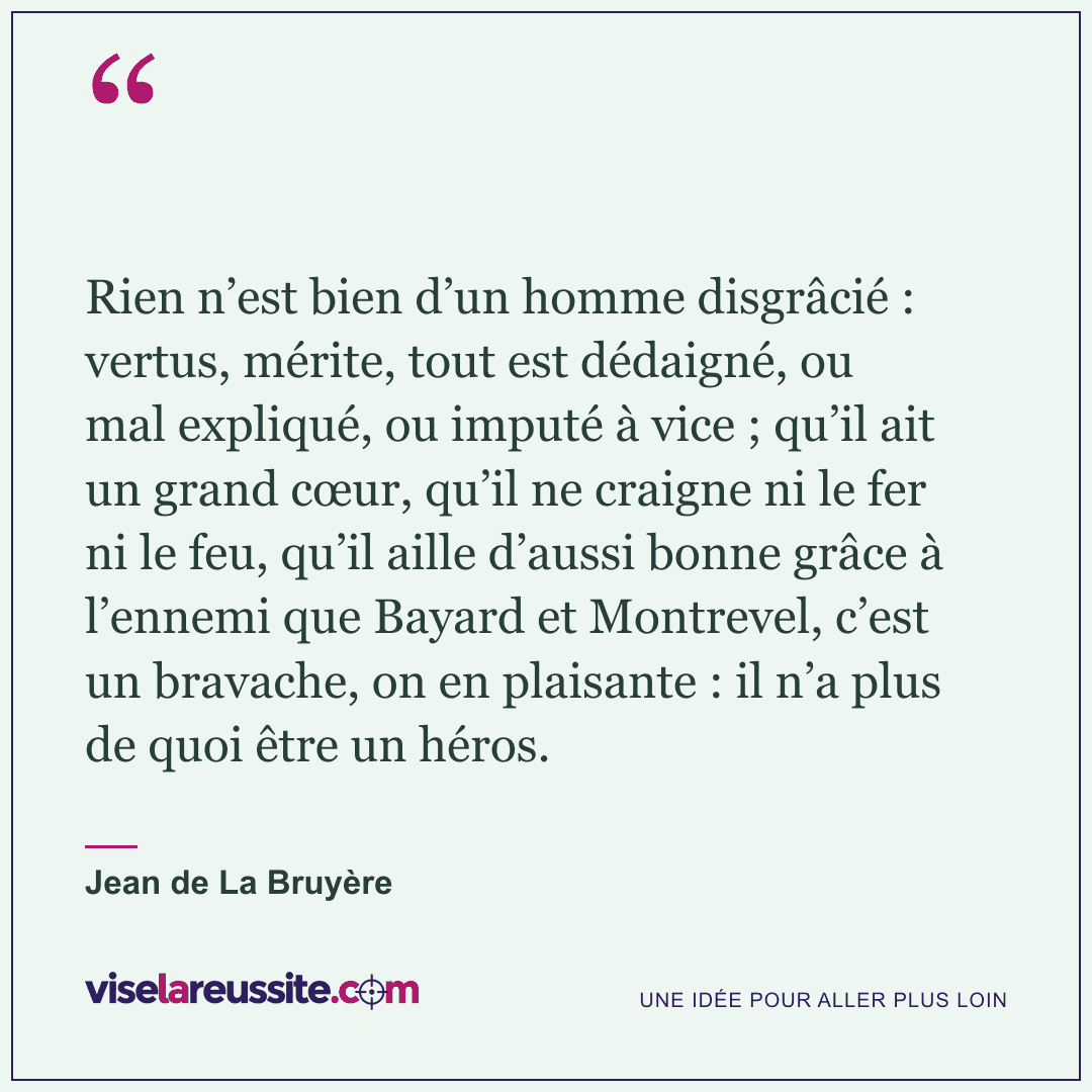 « Rien n’est bien d’un homme disgrâcié : vertus, mérite, tout est dédaigné, ou mal expliqué, ou imputé à vice ; qu’il ait un grand cœur, qu’il ne craigne ni le fer ni le feu, qu’il aille d’aussi bonne grâce à l’ennemi que Bayard et Montrevel, c’est un bravache, on en plaisante : il n’a plus de quoi être un héros. » — Jean de La Bruyère — Vise la Réussite