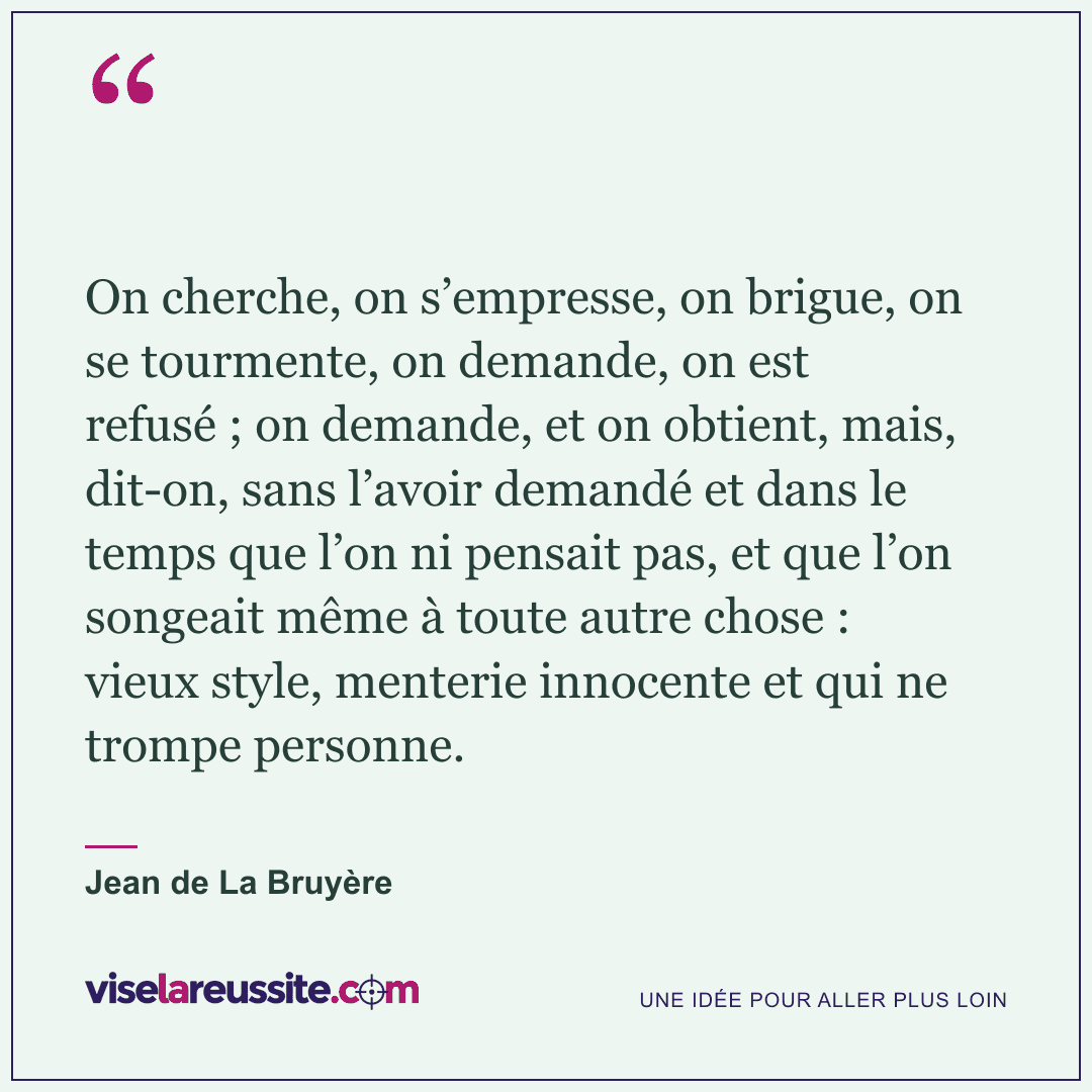 « On cherche, on s’empresse, on brigue, on se tourmente, on demande, on est refusé ; on demande, et on obtient, mais, dit-on, sans l’avoir demandé et dans le temps que l’on ni pensait pas, et que l’on songeait même à toute autre chose : vieux style, menterie innocente et qui ne trompe personne. » — Jean de La Bruyère — Vise la Réussite