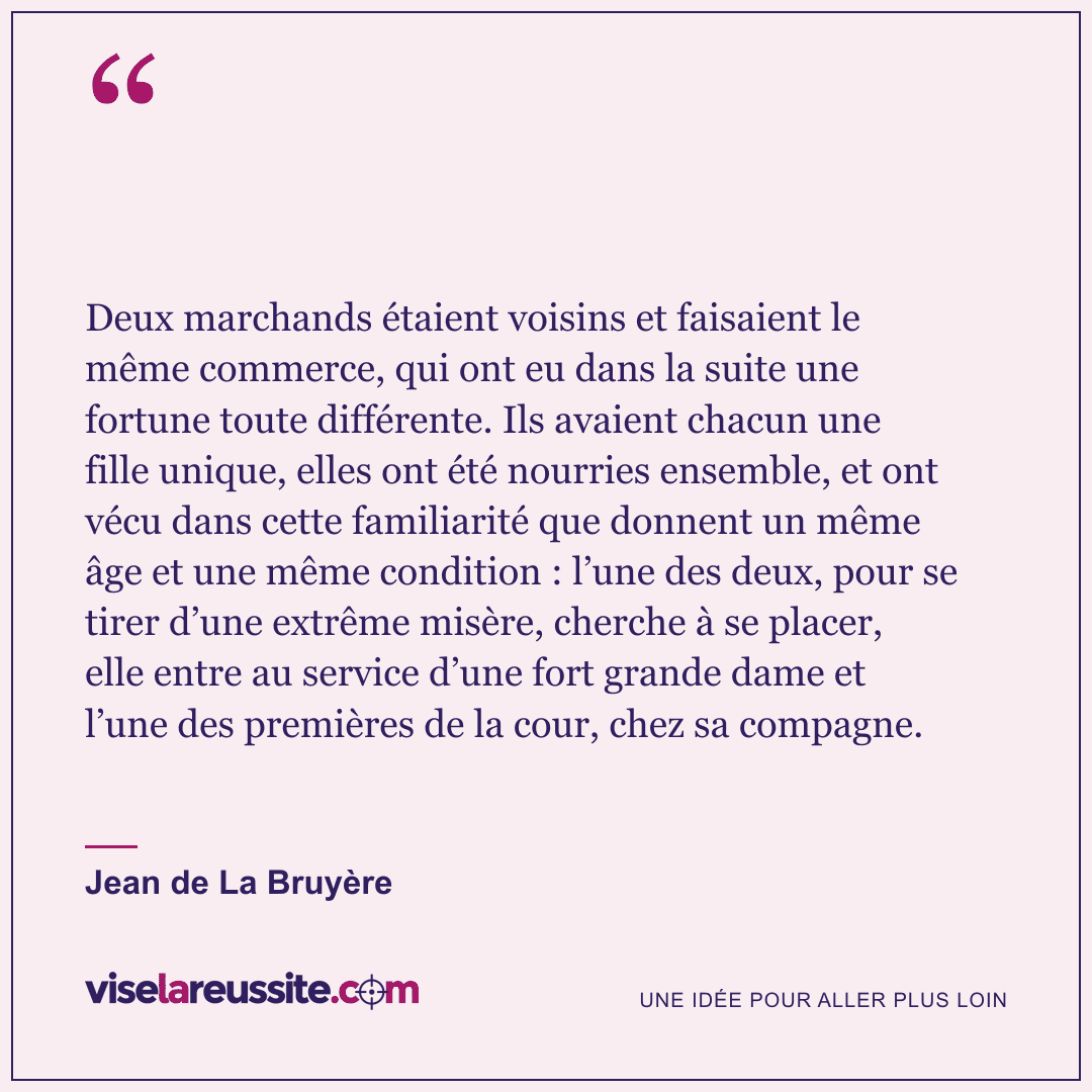 « Deux marchands étaient voisins et faisaient le même commerce, qui ont eu dans la suite une fortune toute différente. Ils avaient chacun une fille unique, elles ont été nourries ensemble, et ont vécu dans cette familiarité que donnent un même âge et une même condition : l’une des deux, pour se tirer d’une extrême misère, cherche à se placer, elle entre au service d’une fort grande dame et l’une des premières de la cour, chez sa compagne. » — Jean de La Bruyère — Vise la Réussite