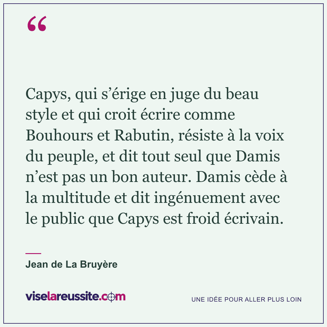« Capys, qui s’érige en juge du beau style et qui croit écrire comme Bouhours et Rabutin, résiste à la voix du peuple, et dit tout seul que Damis n’est pas un bon auteur. Damis cède à la multitude et dit ingénuement avec le public que Capys est froid écrivain. » — Jean de La Bruyère — Vise la Réussite
