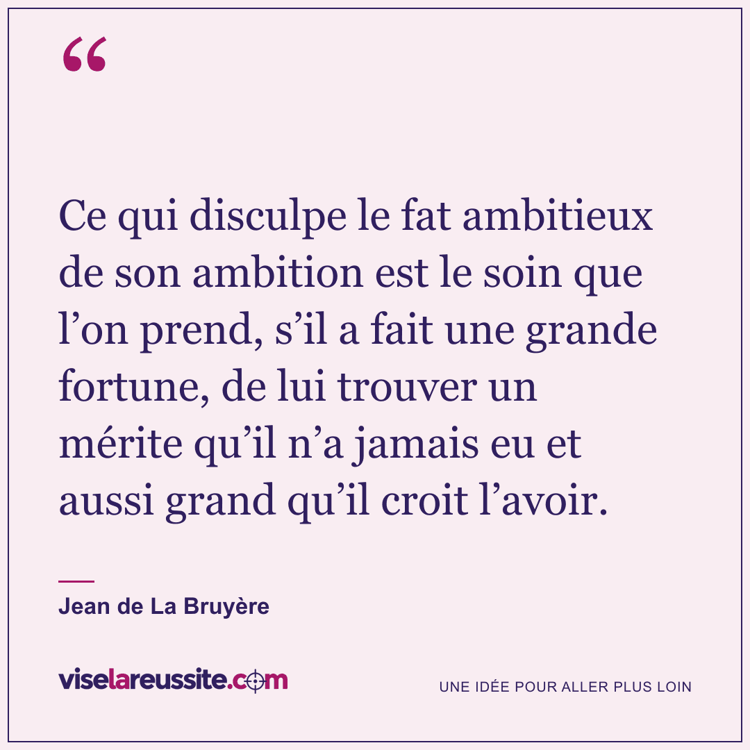 « Ce qui disculpe le fat ambitieux de son ambition est le soin que l’on prend, s’il a fait une grande fortune, de lui trouver un mérite qu’il n’a jamais eu et aussi grand qu’il croit l’avoir. » — Jean de La Bruyère — Vise la Réussite