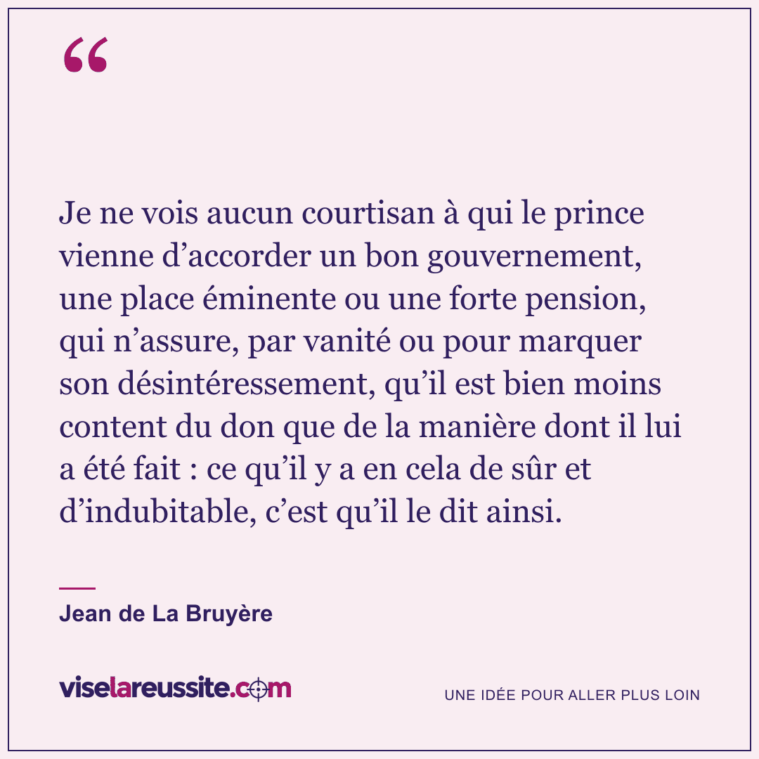 « Je ne vois aucun courtisan à qui le prince vienne d’accorder un bon gouvernement, une place éminente ou une forte pension, qui n’assure, par vanité ou pour marquer son désintéressement, qu’il est bien moins content du don que de la manière dont il lui a été fait : ce qu’il y a en cela de sûr et d’indubitable, c’est qu’il le dit ainsi. » — Jean de La Bruyère — Vise la Réussite