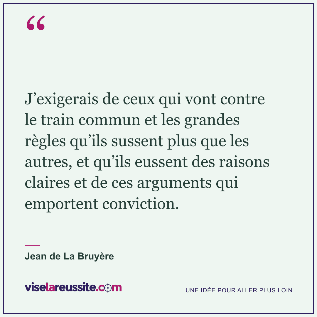 « J’exigerais de ceux qui vont contre le train commun et les grandes règles qu’ils sussent plus que les autres, et qu’ils eussent des raisons claires et de ces arguments qui emportent conviction. » — Jean de La Bruyère — Vise la Réussite