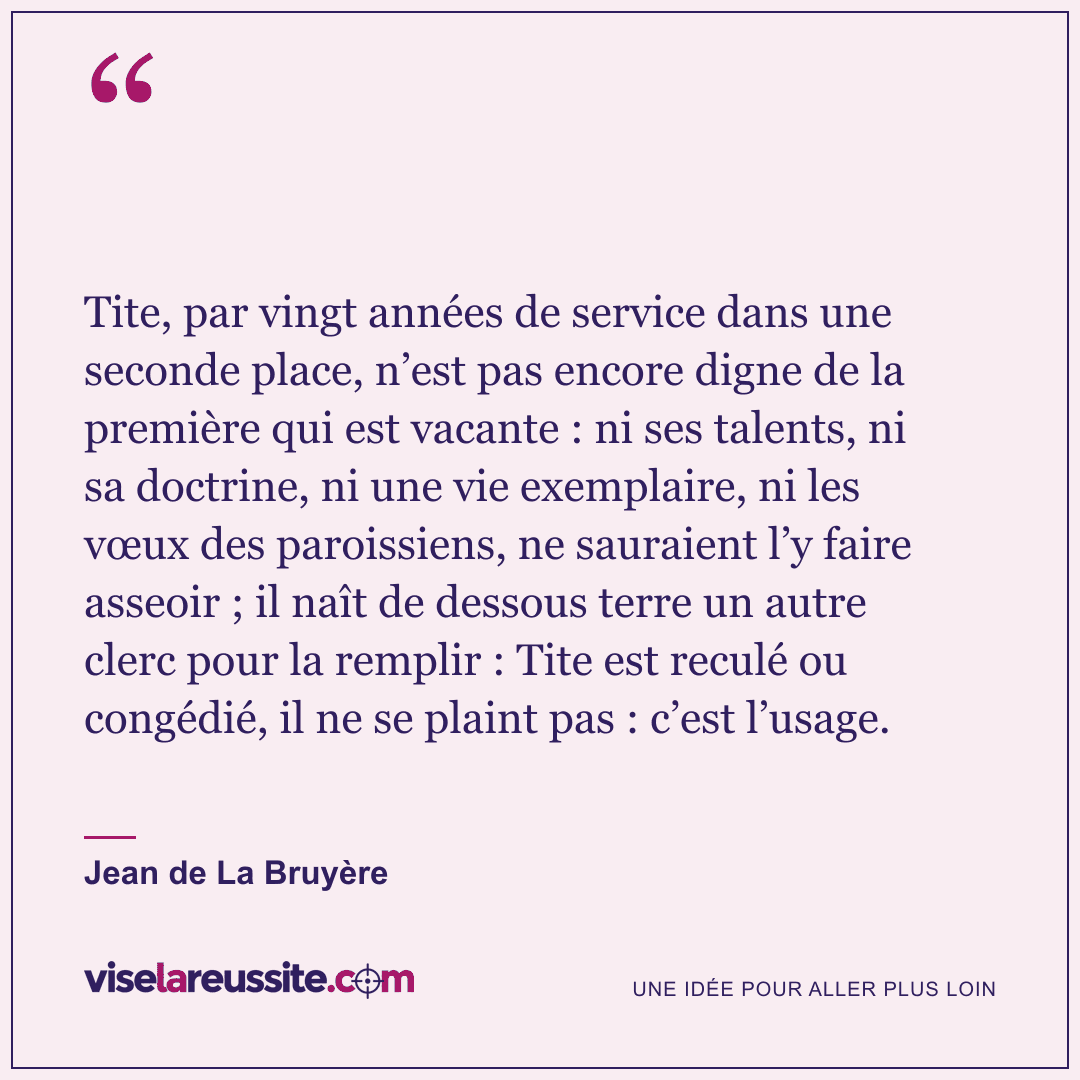 « Tite, par vingt années de service dans une seconde place, n’est pas encore digne de la première qui est vacante : ni ses talents, ni sa doctrine, ni une vie exemplaire, ni les vœux des paroissiens, ne sauraient l’y faire asseoir ; il naît de dessous terre un autre clerc pour la remplir : Tite est reculé ou congédié, il ne se plaint pas : c’est l’usage. » — Jean de La Bruyère — Vise la Réussite