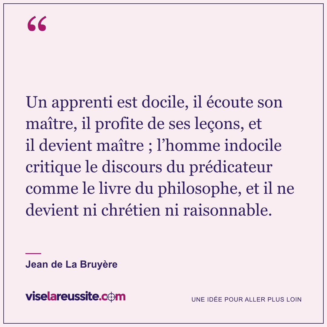 « Un apprenti est docile, il écoute son maître, il profite de ses leçons, et il devient maître ; l’homme indocile critique le discours du prédicateur comme le livre du philosophe, et il ne devient ni chrétien ni raisonnable. » — Jean de La Bruyère — Vise la Réussite