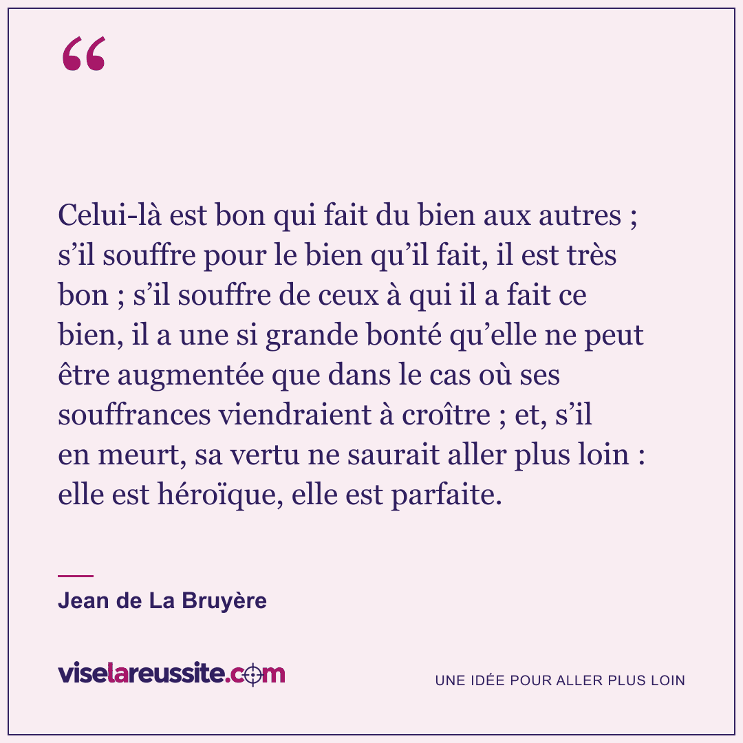 « Celui-là est bon qui fait du bien aux autres ; s’il souffre pour le bien qu’il fait, il est très bon ; s’il souffre de ceux à qui il a fait ce bien, il a une si grande bonté qu’elle ne peut être augmentée que dans le cas où ses souffrances viendraient à croître ; et, s’il en meurt, sa vertu ne saurait aller plus loin : elle est héroïque, elle est parfaite. » — Jean de La Bruyère — Vise la Réussite