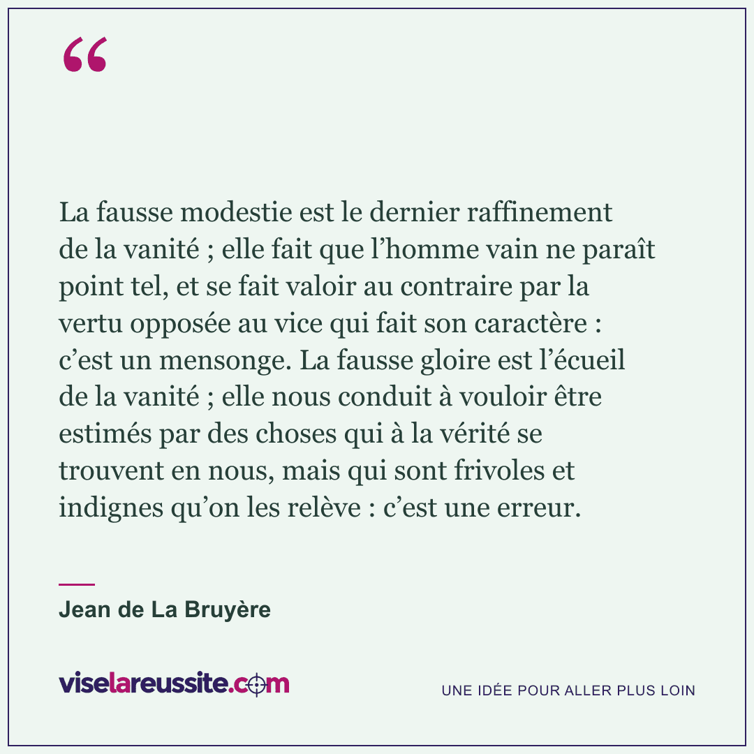 « La fausse modestie est le dernier raffinement de la vanité ; elle fait que l’homme vain ne paraît point tel, et se fait valoir au contraire par la vertu opposée au vice qui fait son caractère : c’est un mensonge. La fausse gloire est l’écueil de la vanité ; elle nous conduit à vouloir être estimés par des choses qui à la vérité se trouvent en nous, mais qui sont frivoles et indignes qu’on les relève : c’est une erreur. » — Jean de La Bruyère — Vise la Réussite