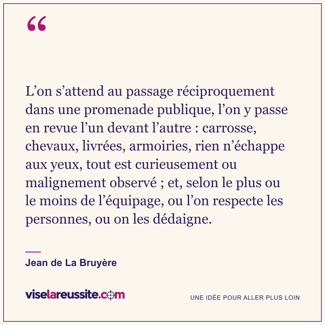 « L’on s’attend au passage réciproquement dans une promenade publique, l’on y passe en revue l’un devant l’autre : carrosse, chevaux, livrées, armoiries, rien n’échappe aux yeux, tout est curieusement ou malignement observé ; et, selon le plus ou le moins de l’équipage, ou l’on respecte les personnes, ou on les dédaigne. » — Jean de La Bruyère — Vise la Réussite