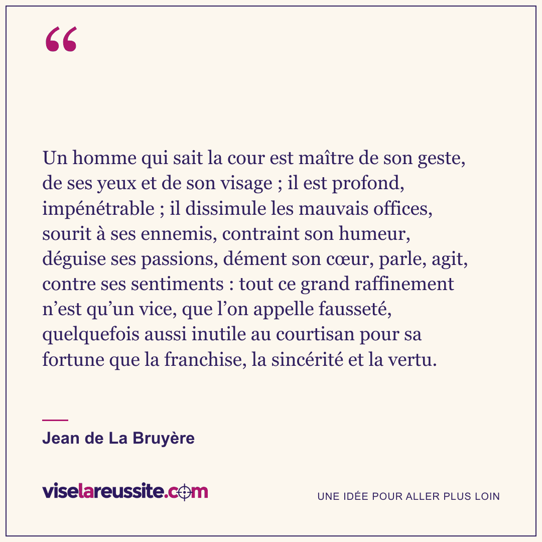 « Un homme qui sait la cour est maître de son geste, de ses yeux et de son visage ; il est profond, impénétrable ; il dissimule les mauvais offices, sourit à ses ennemis, contraint son humeur, déguise ses passions, dément son cœur, parle, agit, contre ses sentiments : tout ce grand raffinement n’est qu’un vice, que l’on appelle fausseté, quelquefois aussi inutile au courtisan pour sa fortune que la franchise, la sincérité et la vertu. » — Jean de La Bruyère — Vise la Réussite