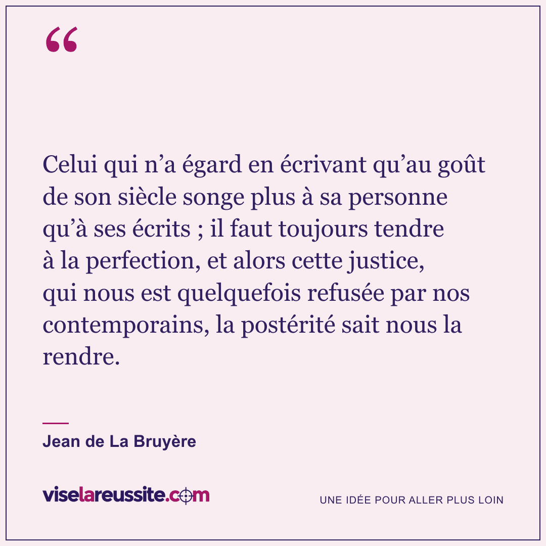 « Celui qui n’a égard en écrivant qu’au goût de son siècle songe plus à sa personne qu’à ses écrits ; il faut toujours tendre à la perfection, et alors cette justice, qui nous est quelquefois refusée par nos contemporains, la postérité sait nous la rendre. » — Jean de La Bruyère — Vise la Réussite