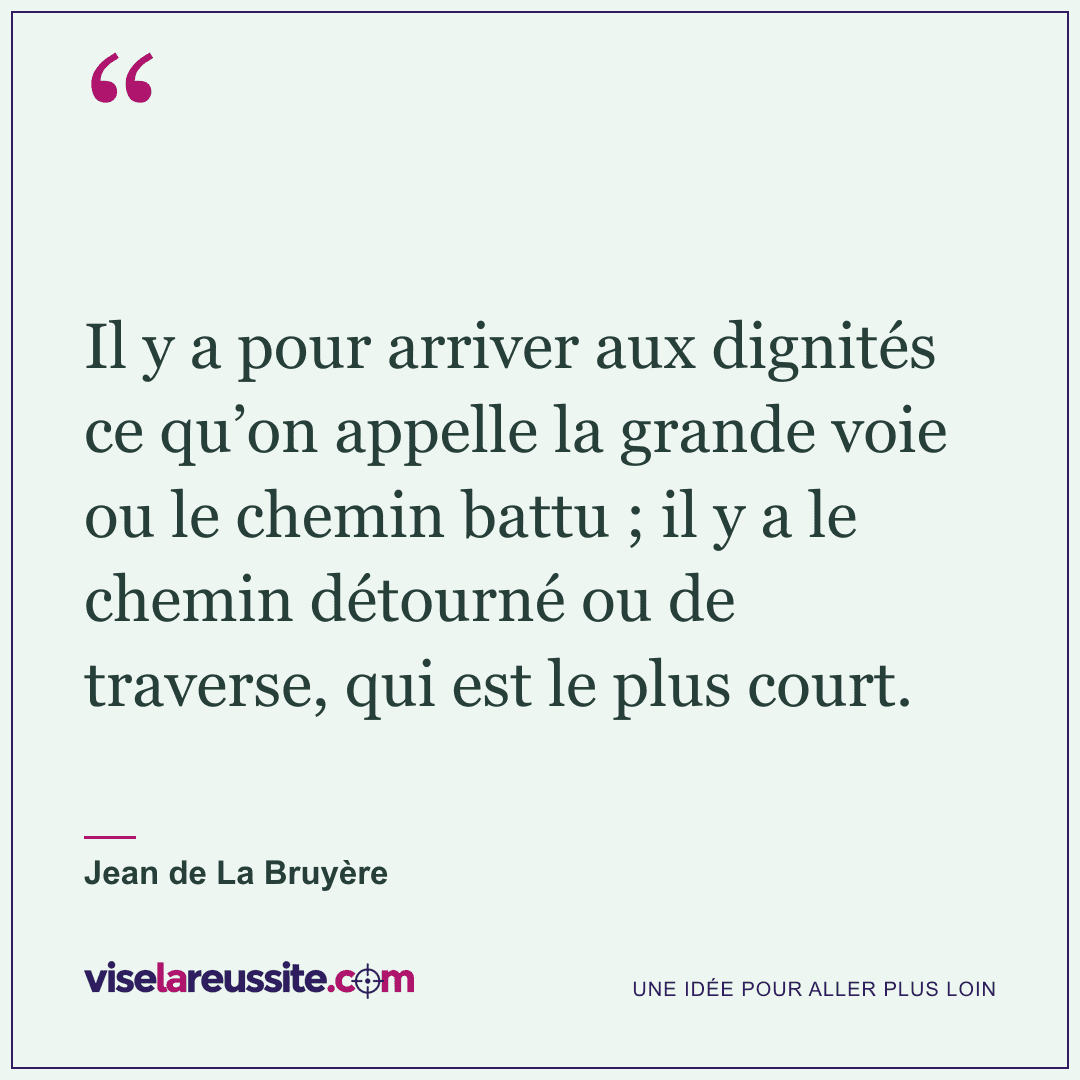 « Il y a pour arriver aux dignités ce qu’on appelle la grande voie ou le chemin battu ; il y a le chemin détourné ou de traverse, qui est le plus court. » — Jean de La Bruyère — Vise la Réussite