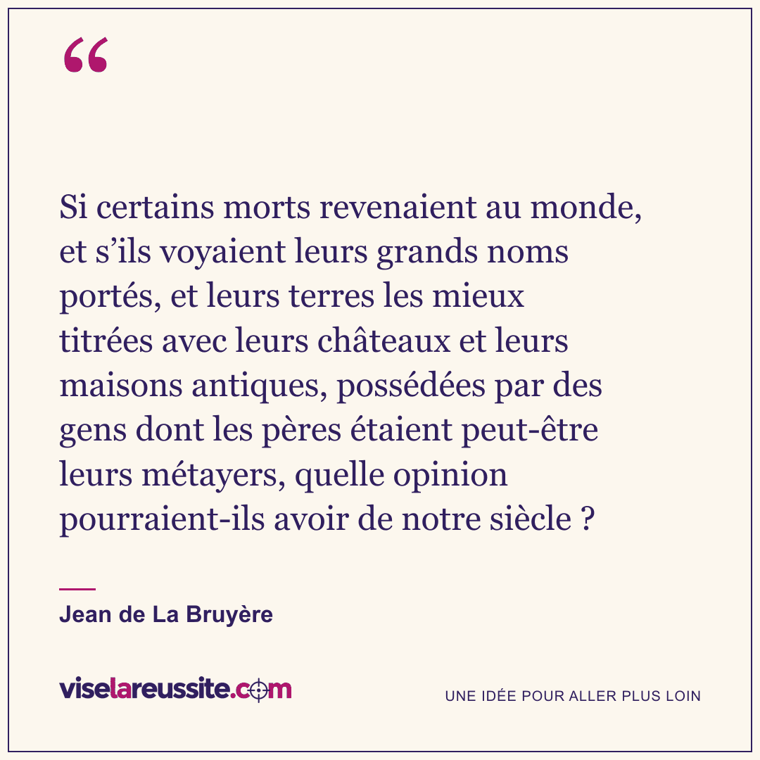 « Si certains morts revenaient au monde, et s’ils voyaient leurs grands noms portés, et leurs terres les mieux titrées avec leurs châteaux et leurs maisons antiques, possédées par des gens dont les pères étaient peut-être leurs métayers, quelle opinion pourraient-ils avoir de notre siècle ? » — Jean de La Bruyère — Vise la Réussite