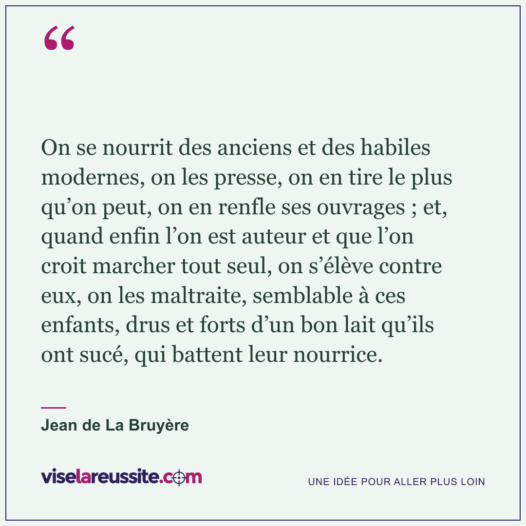 « On se nourrit des anciens et des habiles modernes, on les presse, on en tire le plus qu’on peut, on en renfle ses ouvrages ; et, quand enfin l’on est auteur et que l’on croit marcher tout seul, on s’élève contre eux, on les maltraite, semblable à ces enfants, drus et forts d’un bon lait qu’ils ont sucé, qui battent leur nourrice. » — Jean de La Bruyère — Vise la Réussite