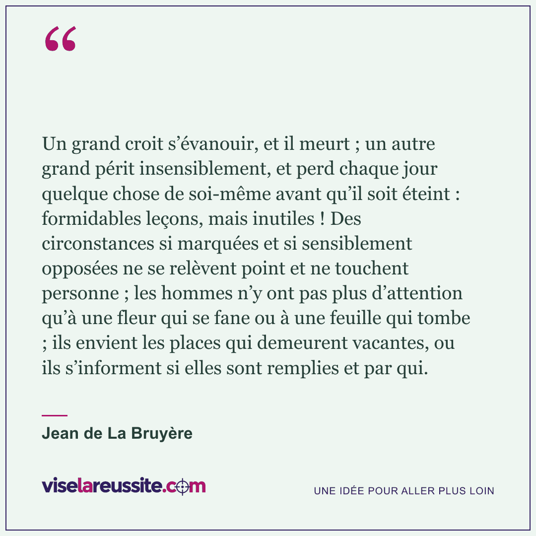« Un grand croit s’évanouir, et il meurt ; un autre grand périt insensiblement, et perd chaque jour quelque chose de soi-même avant qu’il soit éteint : formidables leçons, mais inutiles ! Des circonstances si marquées et si sensiblement opposées ne se relèvent point et ne touchent personne ; les hommes n’y ont pas plus d’attention qu’à une fleur qui se fane ou à une feuille qui tombe ; ils envient les places qui demeurent vacantes, ou ils s’informent si elles sont remplies et par qui. » — Jean de La Bruyère — Vise la Réussite