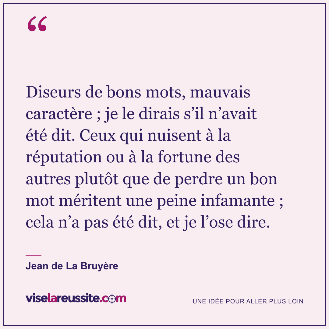 « Diseurs de bons mots, mauvais caractère ; je le dirais s’il n’avait été dit. Ceux qui nuisent à la réputation ou à la fortune des autres plutôt que de perdre un bon mot méritent une peine infamante ; cela n’a pas été dit, et je l’ose dire. » — Jean de La Bruyère — Vise la Réussite