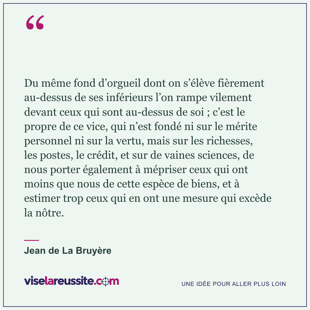 « Du même fond d’orgueil dont on s’élève fièrement au-dessus de ses inférieurs l’on rampe vilement devant ceux qui sont au-dessus de soi ; c’est le propre de ce vice, qui n’est fondé ni sur le mérite personnel ni sur la vertu, mais sur les richesses, les postes, le crédit, et sur de vaines sciences, de nous porter également à mépriser ceux qui ont moins que nous de cette espèce de biens, et à estimer trop ceux qui en ont une mesure qui excède la nôtre. » — Jean de La Bruyère — Vise la Réussite