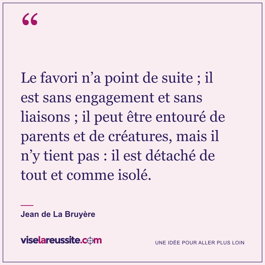 « Le favori n’a point de suite ; il est sans engagement et sans liaisons ; il peut être entouré de parents et de créatures, mais il n’y tient pas : il est détaché de tout et comme isolé. » — Jean de La Bruyère — Vise la Réussite