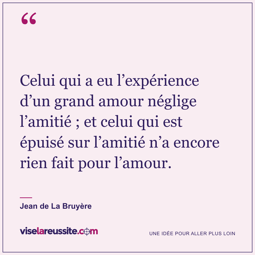 « Celui qui a eu l’expérience d’un grand amour néglige l’amitié ; et celui qui est épuisé sur l’amitié n’a encore rien fait pour l’amour. » — Jean de La Bruyère — Vise la Réussite