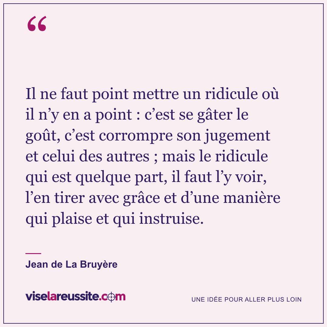 « Il ne faut point mettre un ridicule où il n’y en a point : c’est se gâter le goût, c’est corrompre son jugement et celui des autres ; mais le ridicule qui est quelque part, il faut l’y voir, l’en tirer avec grâce et d’une manière qui plaise et qui instruise. » — Jean de La Bruyère — Vise la Réussite