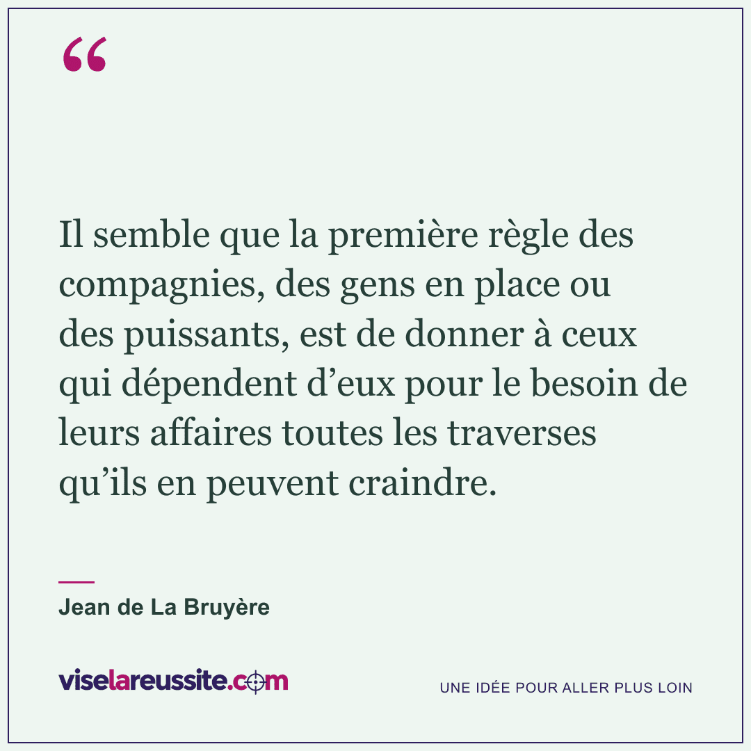 « Il semble que la première règle des compagnies, des gens en place ou des puissants, est de donner à ceux qui dépendent d’eux pour le besoin de leurs affaires toutes les traverses qu’ils en peuvent craindre. » — Jean de La Bruyère — Vise la Réussite
