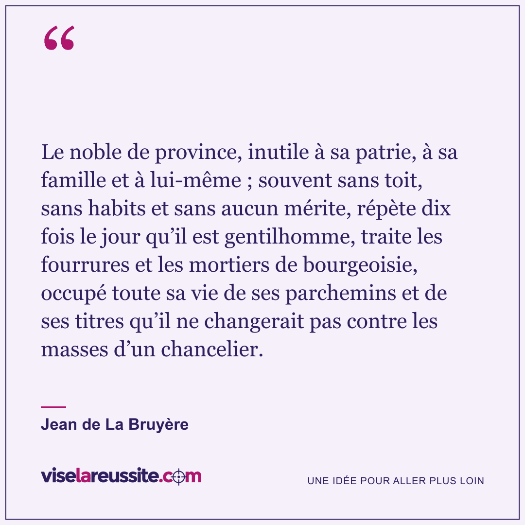 « Le noble de province, inutile à sa patrie, à sa famille et à lui-même ; souvent sans toit, sans habits et sans aucun mérite, répète dix fois le jour qu’il est gentilhomme, traite les fourrures et les mortiers de bourgeoisie, occupé toute sa vie de ses parchemins et de ses titres qu’il ne changerait pas contre les masses d’un chancelier. » — Jean de La Bruyère — Vise la Réussite