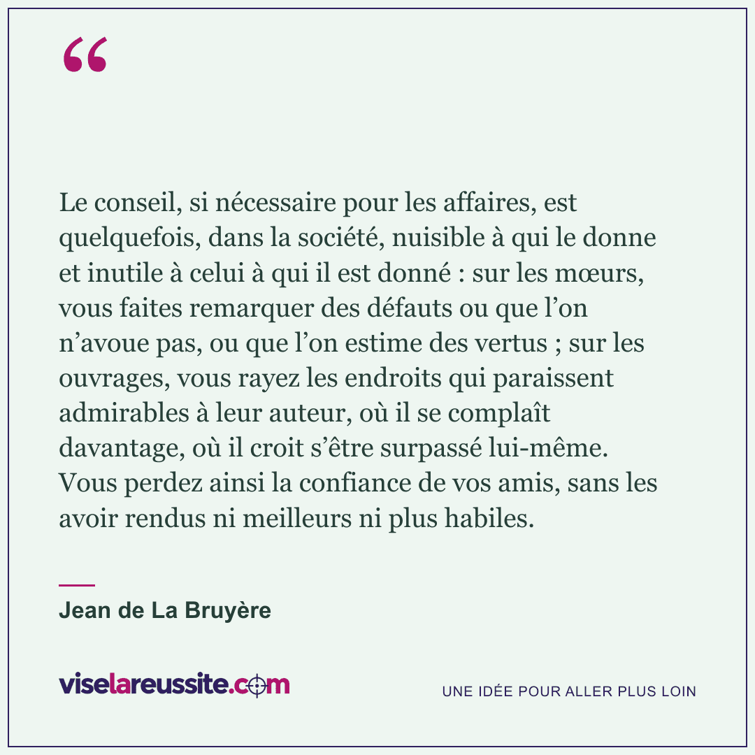« Le conseil, si nécessaire pour les affaires, est quelquefois, dans la société, nuisible à qui le donne et inutile à celui à qui il est donné : sur les mœurs, vous faites remarquer des défauts ou que l’on n’avoue pas, ou que l’on estime des vertus ; sur les ouvrages, vous rayez les endroits qui paraissent admirables à leur auteur, où il se complaît davantage, où il croit s’être surpassé lui-même. Vous perdez ainsi la confiance de vos amis, sans les avoir rendus ni meilleurs ni plus habiles. » — Jean de La Bruyère — Vise la Réussite