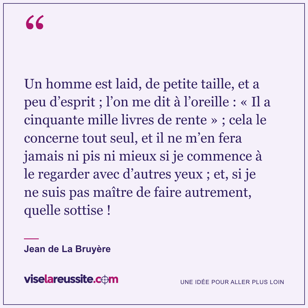 « Un homme est laid, de petite taille, et a peu d’esprit ; l’on me dit à l’oreille : « Il a cinquante mille livres de rente » ; cela le concerne tout seul, et il ne m’en fera jamais ni pis ni mieux si je commence à le regarder avec d’autres yeux ; et, si je ne suis pas maître de faire autrement, quelle sottise ! » — Jean de La Bruyère — Vise la Réussite