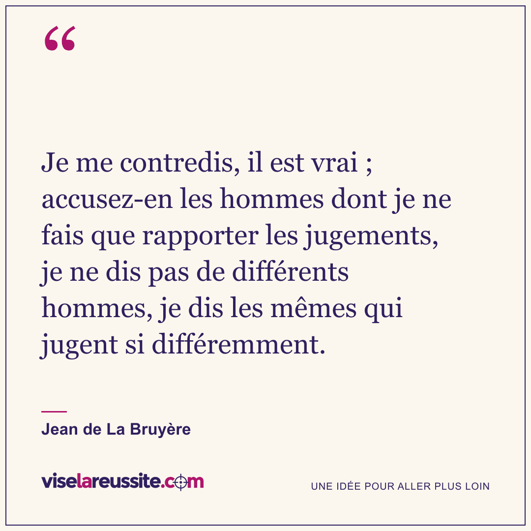 « Je me contredis, il est vrai ; accusez-en les hommes dont je ne fais que rapporter les jugements, je ne dis pas de différents hommes, je dis les mêmes qui jugent si différemment. » — Jean de La Bruyère — Vise la Réussite
