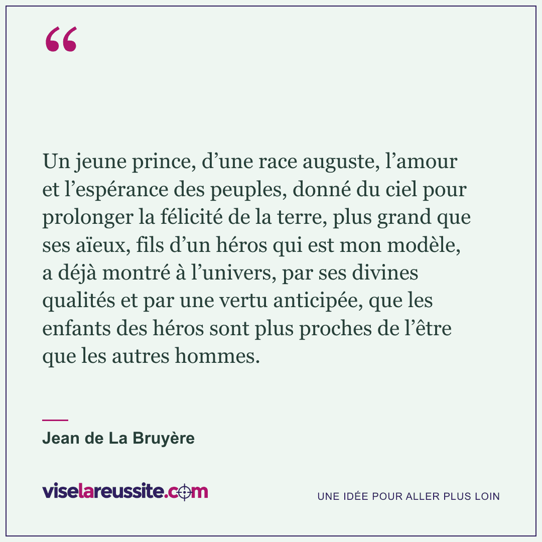 « Un jeune prince, d’une race auguste, l’amour et l’espérance des peuples, donné du ciel pour prolonger la félicité de la terre, plus grand que ses aïeux, fils d’un héros qui est mon modèle, a déjà montré à l’univers, par ses divines qualités et par une vertu anticipée, que les enfants des héros sont plus proches de l’être que les autres hommes. » — Jean de La Bruyère — Vise la Réussite