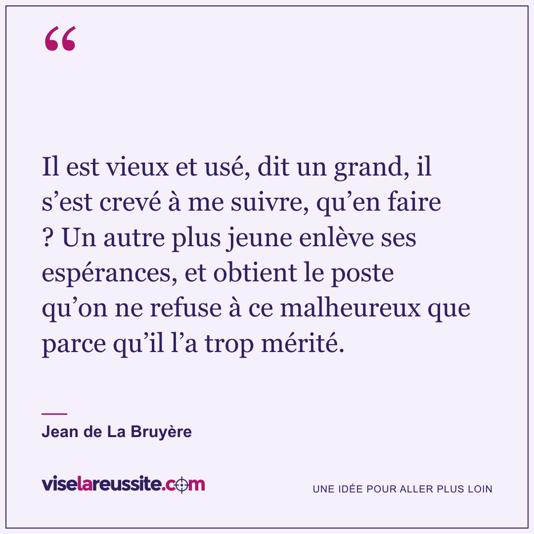 « Il est vieux et usé, dit un grand, il s’est crevé à me suivre, qu’en faire ? Un autre plus jeune enlève ses espérances, et obtient le poste qu’on ne refuse à ce malheureux que parce qu’il l’a trop mérité. » — Jean de La Bruyère — Vise la Réussite