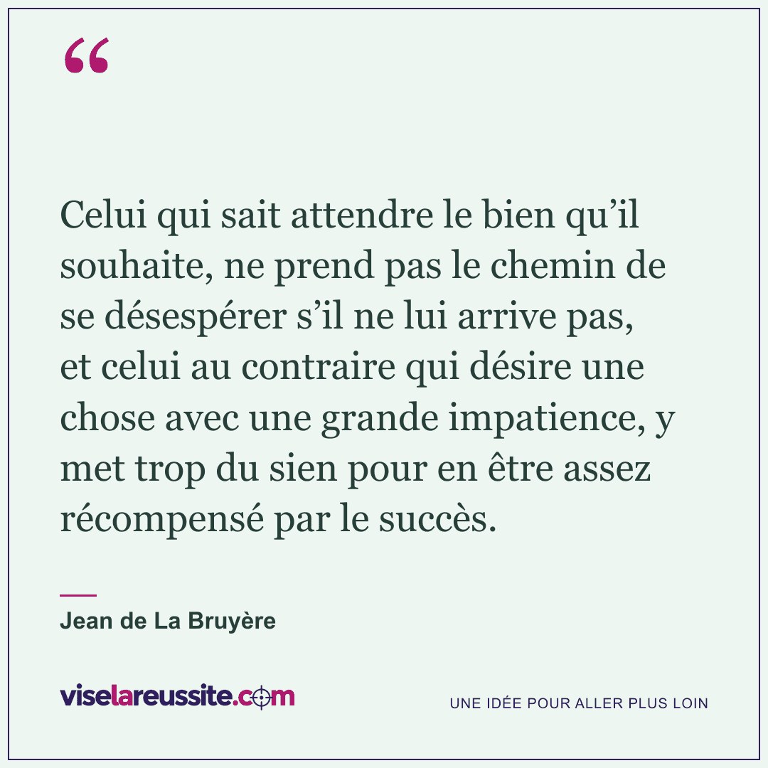 « Celui qui sait attendre le bien qu’il souhaite, ne prend pas le chemin de se désespérer s’il ne lui arrive pas, et celui au contraire qui désire une chose avec une grande impatience, y met trop du sien pour en être assez récompensé par le succès. » — Jean de La Bruyère — Vise la Réussite