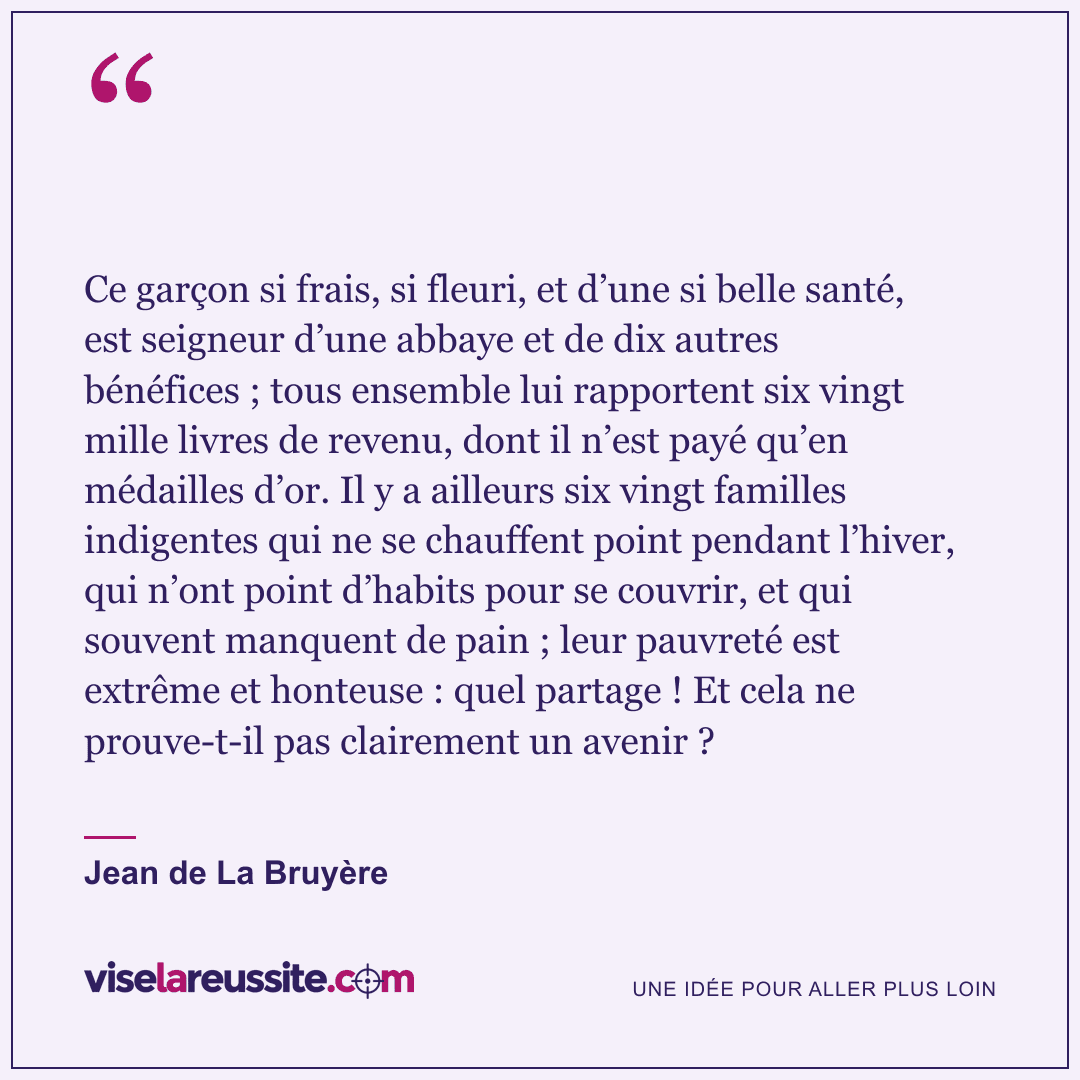 « Ce garçon si frais, si fleuri, et d’une si belle santé, est seigneur d’une abbaye et de dix autres bénéfices ; tous ensemble lui rapportent six vingt mille livres de revenu, dont il n’est payé qu’en médailles d’or. Il y a ailleurs six vingt familles indigentes qui ne se chauffent point pendant l’hiver, qui n’ont point d’habits pour se couvrir, et qui souvent manquent de pain ; leur pauvreté est extrême et honteuse : quel partage ! Et cela ne prouve-t-il pas clairement un avenir ? » — Jean de La Bruyère — Vise la Réussite