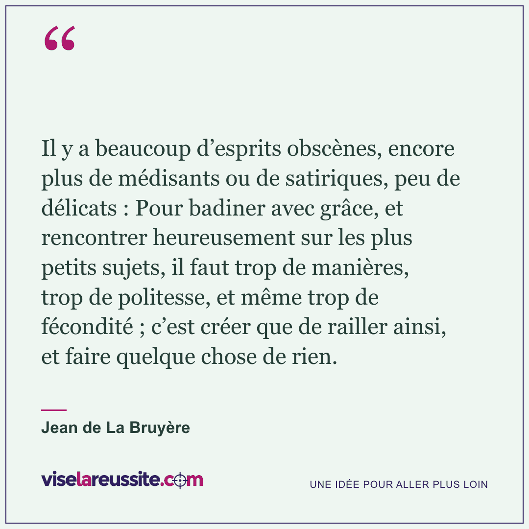 « Il y a beaucoup d’esprits obscènes, encore plus de médisants ou de satiriques, peu de délicats : Pour badiner avec grâce, et rencontrer heureusement sur les plus petits sujets, il faut trop de manières, trop de politesse, et même trop de fécondité ; c’est créer que de railler ainsi, et faire quelque chose de rien. » — Jean de La Bruyère — Vise la Réussite