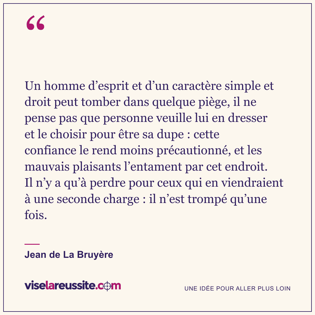 « Un homme d’esprit et d’un caractère simple et droit peut tomber dans quelque piège, il ne pense pas que personne veuille lui en dresser et le choisir pour être sa dupe : cette confiance le rend moins précautionné, et les mauvais plaisants l’entament par cet endroit. Il n’y a qu’à perdre pour ceux qui en viendraient à une seconde charge : il n’est trompé qu’une fois. » — Jean de La Bruyère — Vise la Réussite