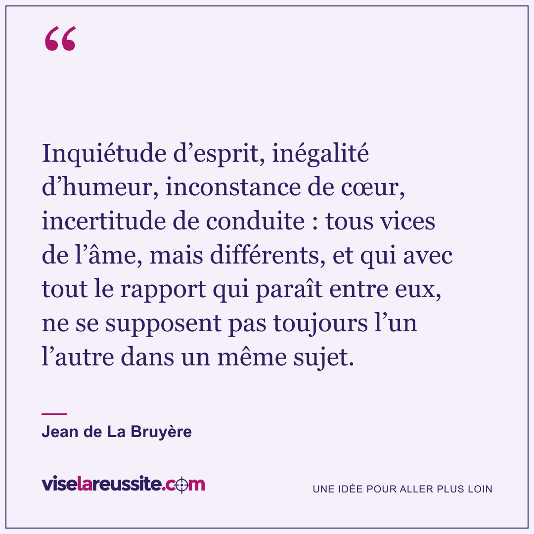 « Inquiétude d’esprit, inégalité d’humeur, inconstance de cœur, incertitude de conduite : tous vices de l’âme, mais différents, et qui avec tout le rapport qui paraît entre eux, ne se supposent pas toujours l’un l’autre dans un même sujet. » — Jean de La Bruyère — Vise la Réussite