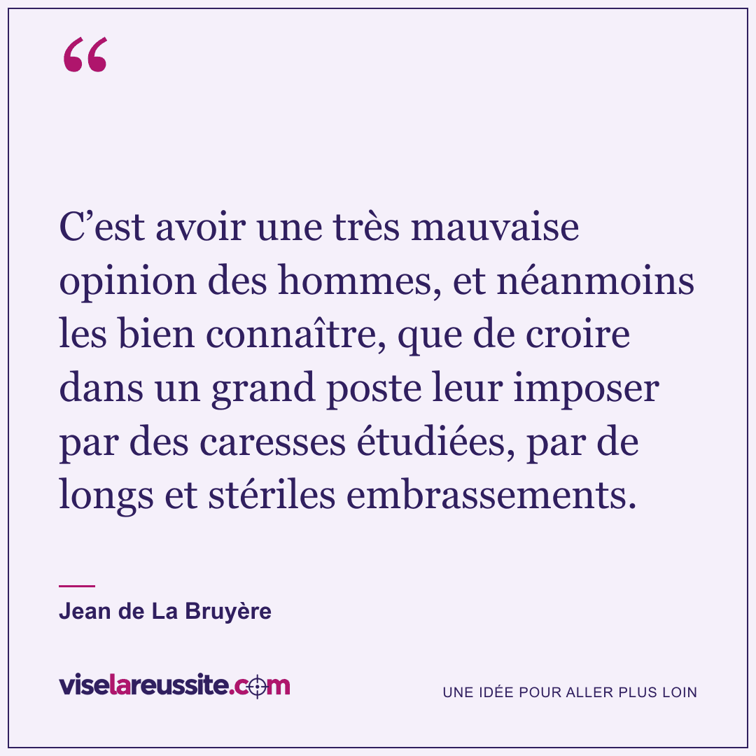 « C’est avoir une très mauvaise opinion des hommes, et néanmoins les bien connaître, que de croire dans un grand poste leur imposer par des caresses étudiées, par de longs et stériles embrassements. » — Jean de La Bruyère — Vise la Réussite