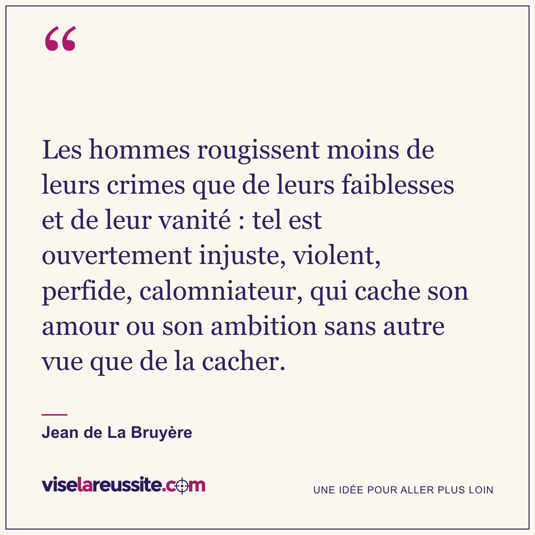 « Les hommes rougissent moins de leurs crimes que de leurs faiblesses et de leur vanité : tel est ouvertement injuste, violent, perfide, calomniateur, qui cache son amour ou son ambition sans autre vue que de la cacher. » — Jean de La Bruyère — Vise la Réussite