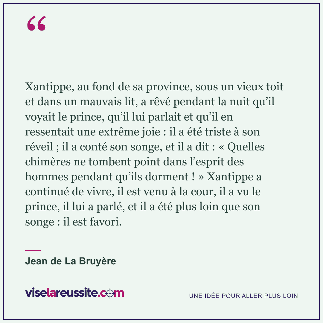« Xantippe, au fond de sa province, sous un vieux toit et dans un mauvais lit, a rêvé pendant la nuit qu’il voyait le prince, qu’il lui parlait et qu’il en ressentait une extrême joie : il a été triste à son réveil ; il a conté son songe, et il a dit : « Quelles chimères ne tombent point dans l’esprit des hommes pendant qu’ils dorment ! » Xantippe a continué de vivre, il est venu à la cour, il a vu le prince, il lui a parlé, et il a été plus loin que son songe : il est favori. » — Jean de La Bruyère — Vise la Réussite