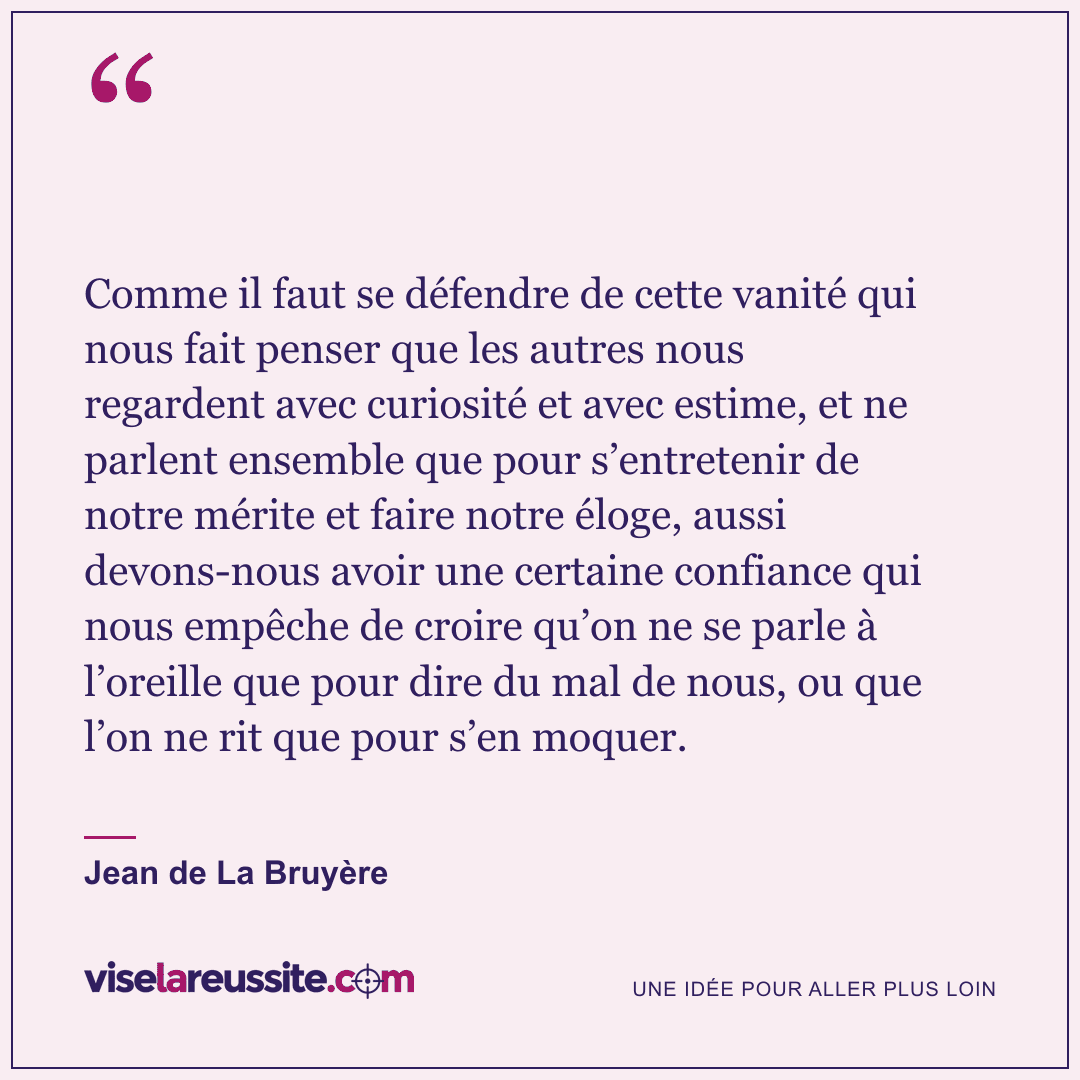 « Comme il faut se défendre de cette vanité qui nous fait penser que les autres nous regardent avec curiosité et avec estime, et ne parlent ensemble que pour s’entretenir de notre mérite et faire notre éloge, aussi devons-nous avoir une certaine confiance qui nous empêche de croire qu’on ne se parle à l’oreille que pour dire du mal de nous, ou que l’on ne rit que pour s’en moquer. » — Jean de La Bruyère — Vise la Réussite