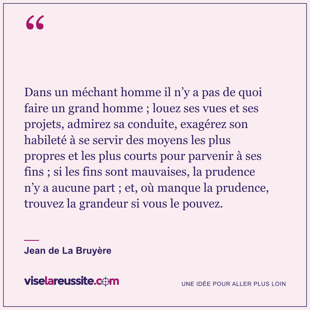 « Dans un méchant homme il n’y a pas de quoi faire un grand homme ; louez ses vues et ses projets, admirez sa conduite, exagérez son habileté à se servir des moyens les plus propres et les plus courts pour parvenir à ses fins ; si les fins sont mauvaises, la prudence n’y a aucune part ; et, où manque la prudence, trouvez la grandeur si vous le pouvez. » — Jean de La Bruyère — Vise la Réussite