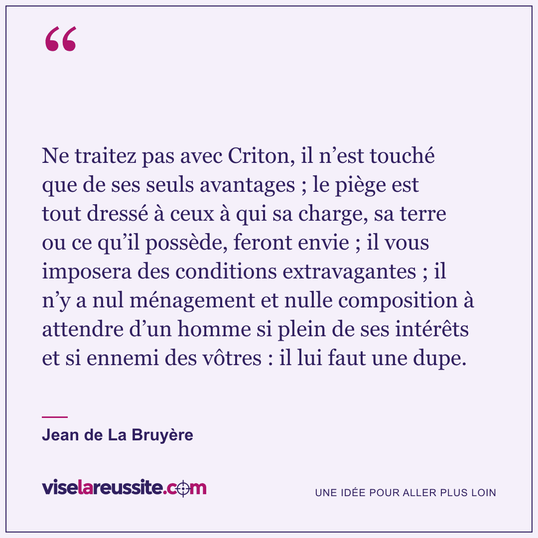 « Ne traitez pas avec Criton, il n’est touché que de ses seuls avantages ; le piège est tout dressé à ceux à qui sa charge, sa terre ou ce qu’il possède, feront envie ; il vous imposera des conditions extravagantes ; il n’y a nul ménagement et nulle composition à attendre d’un homme si plein de ses intérêts et si ennemi des vôtres : il lui faut une dupe. » — Jean de La Bruyère — Vise la Réussite