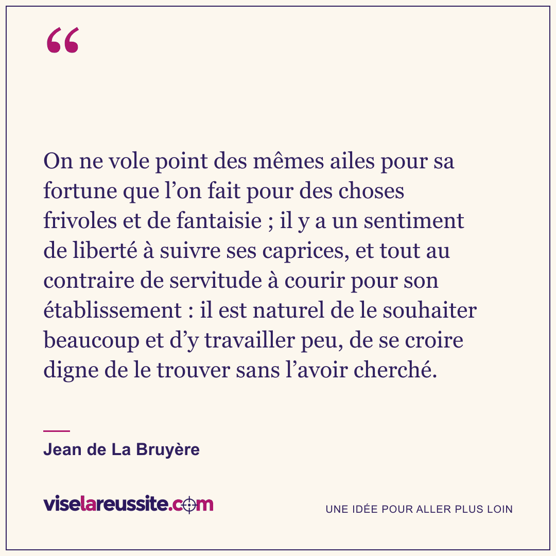 « On ne vole point des mêmes ailes pour sa fortune que l’on fait pour des choses frivoles et de fantaisie ; il y a un sentiment de liberté à suivre ses caprices, et tout au contraire de servitude à courir pour son établissement : il est naturel de le souhaiter beaucoup et d’y travailler peu, de se croire digne de le trouver sans l’avoir cherché. » — Jean de La Bruyère — Vise la Réussite