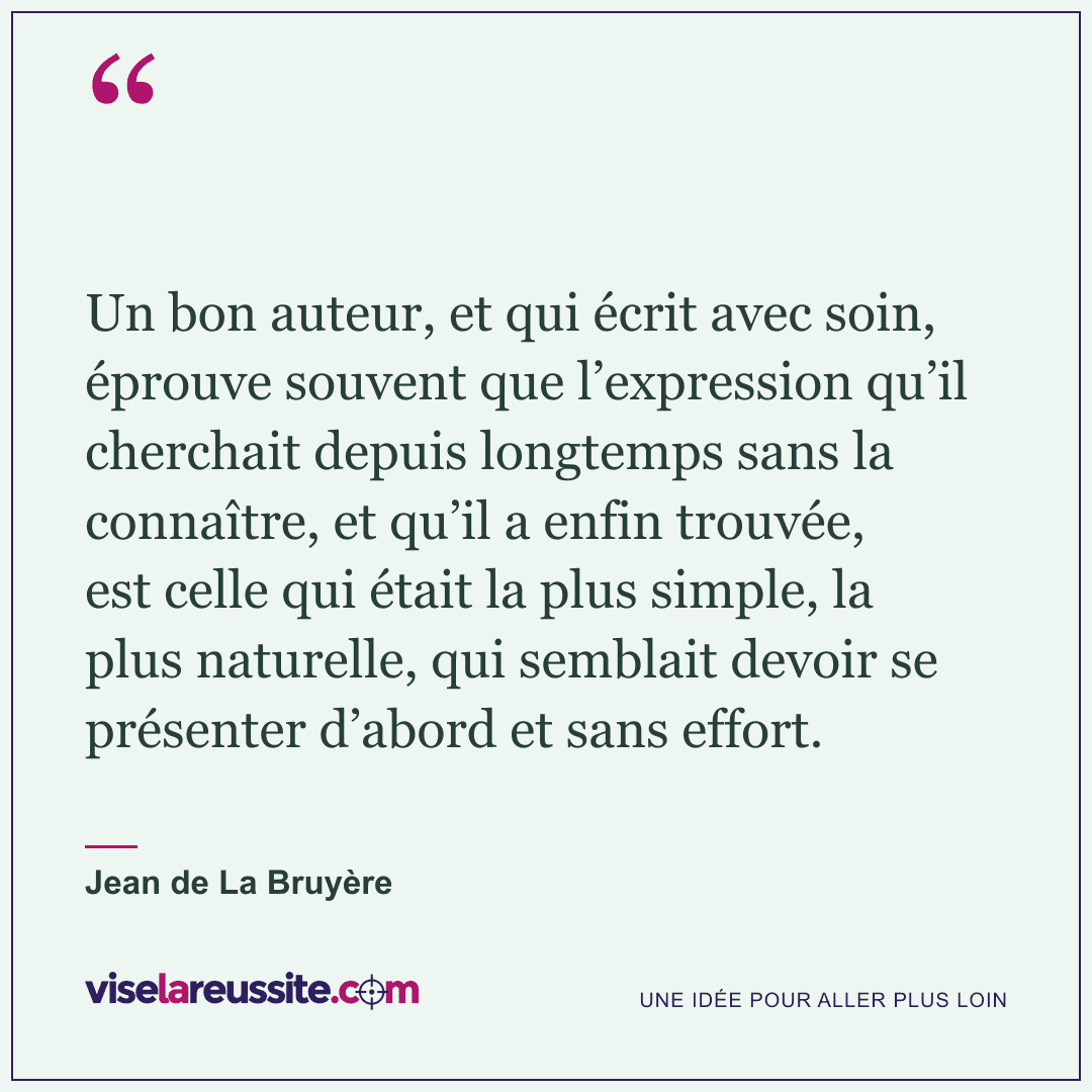 « Un bon auteur, et qui écrit avec soin, éprouve souvent que l’expression qu’il cherchait depuis longtemps sans la connaître, et qu’il a enfin trouvée, est celle qui était la plus simple, la plus naturelle, qui semblait devoir se présenter d’abord et sans effort. » — Jean de La Bruyère — Vise la Réussite