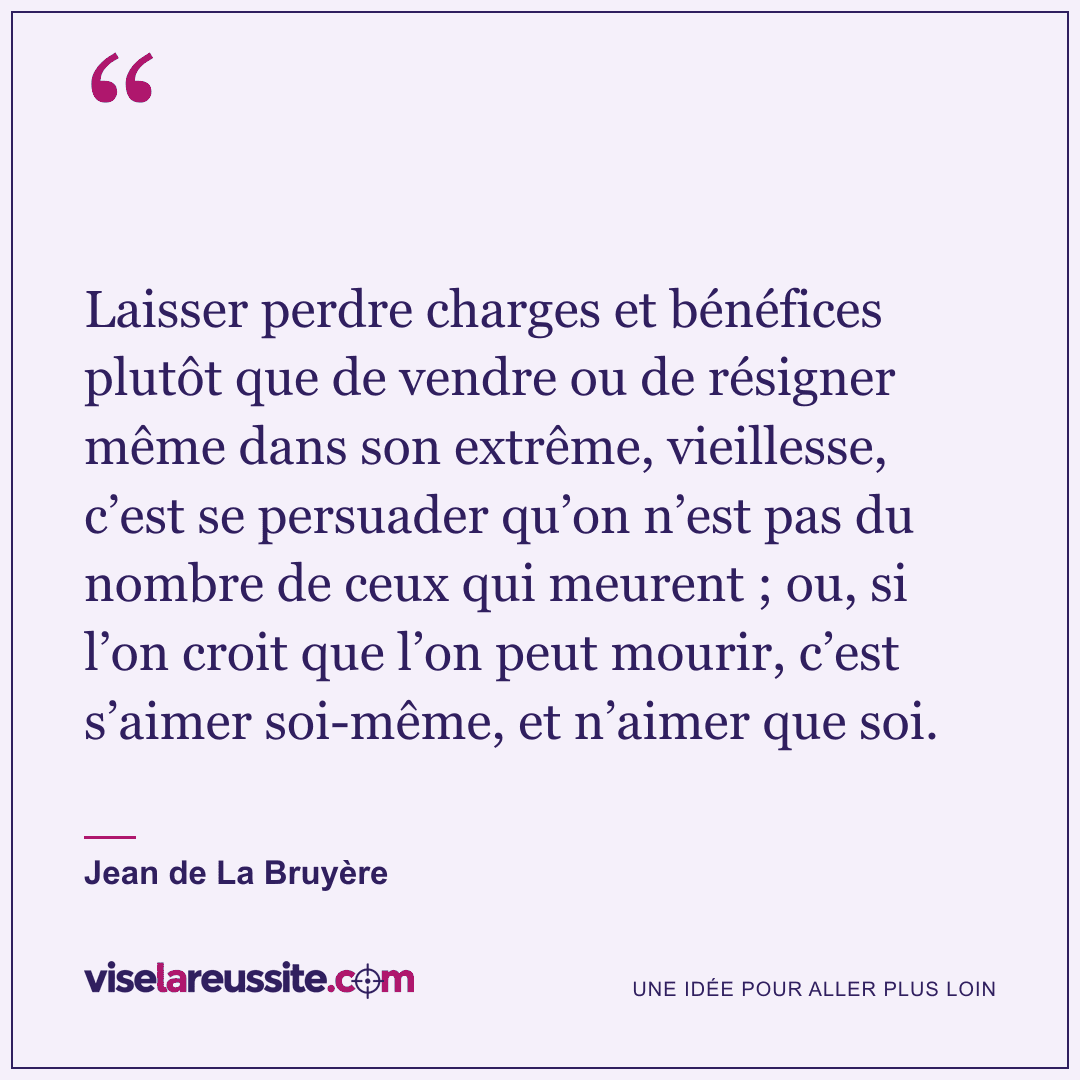 « Laisser perdre charges et bénéfices plutôt que de vendre ou de résigner même dans son extrême, vieillesse, c’est se persuader qu’on n’est pas du nombre de ceux qui meurent ; ou, si l’on croit que l’on peut mourir, c’est s’aimer soi-même, et n’aimer que soi. » — Jean de La Bruyère — Vise la Réussite