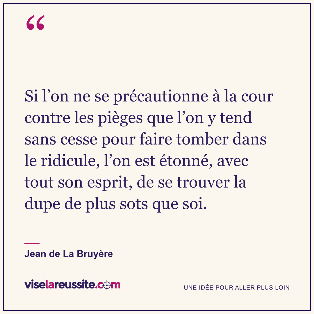 « Si l’on ne se précautionne à la cour contre les pièges que l’on y tend sans cesse pour faire tomber dans le ridicule, l’on est étonné, avec tout son esprit, de se trouver la dupe de plus sots que soi. » — Jean de La Bruyère — Vise la Réussite