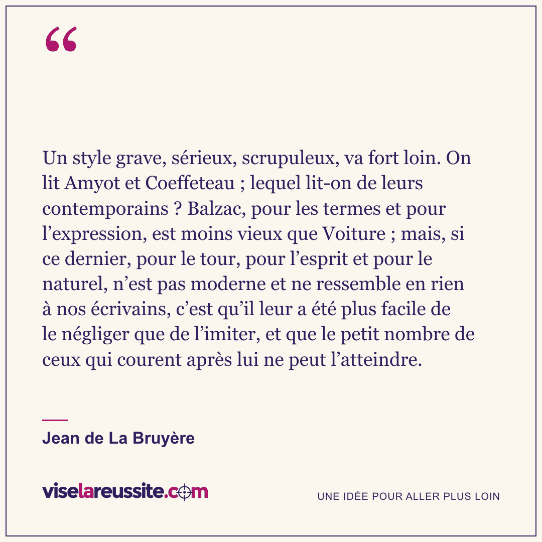 « Un style grave, sérieux, scrupuleux, va fort loin. On lit Amyot et Coeffeteau ; lequel lit-on de leurs contemporains ? Balzac, pour les termes et pour l’expression, est moins vieux que Voiture ; mais, si ce dernier, pour le tour, pour l’esprit et pour le naturel, n’est pas moderne et ne ressemble en rien à nos écrivains, c’est qu’il leur a été plus facile de le négliger que de l’imiter, et que le petit nombre de ceux qui courent après lui ne peut l’atteindre. » — Jean de La Bruyère — Vise la Réussite