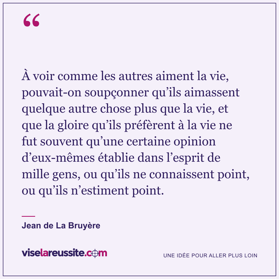 « À voir comme les autres aiment la vie, pouvait-on soupçonner qu’ils aimassent quelque autre chose plus que la vie, et que la gloire qu’ils préfèrent à la vie ne fut souvent qu’une certaine opinion d’eux-mêmes établie dans l’esprit de mille gens, ou qu’ils ne connaissent point, ou qu’ils n’estiment point. » — Jean de La Bruyère — Vise la Réussite
