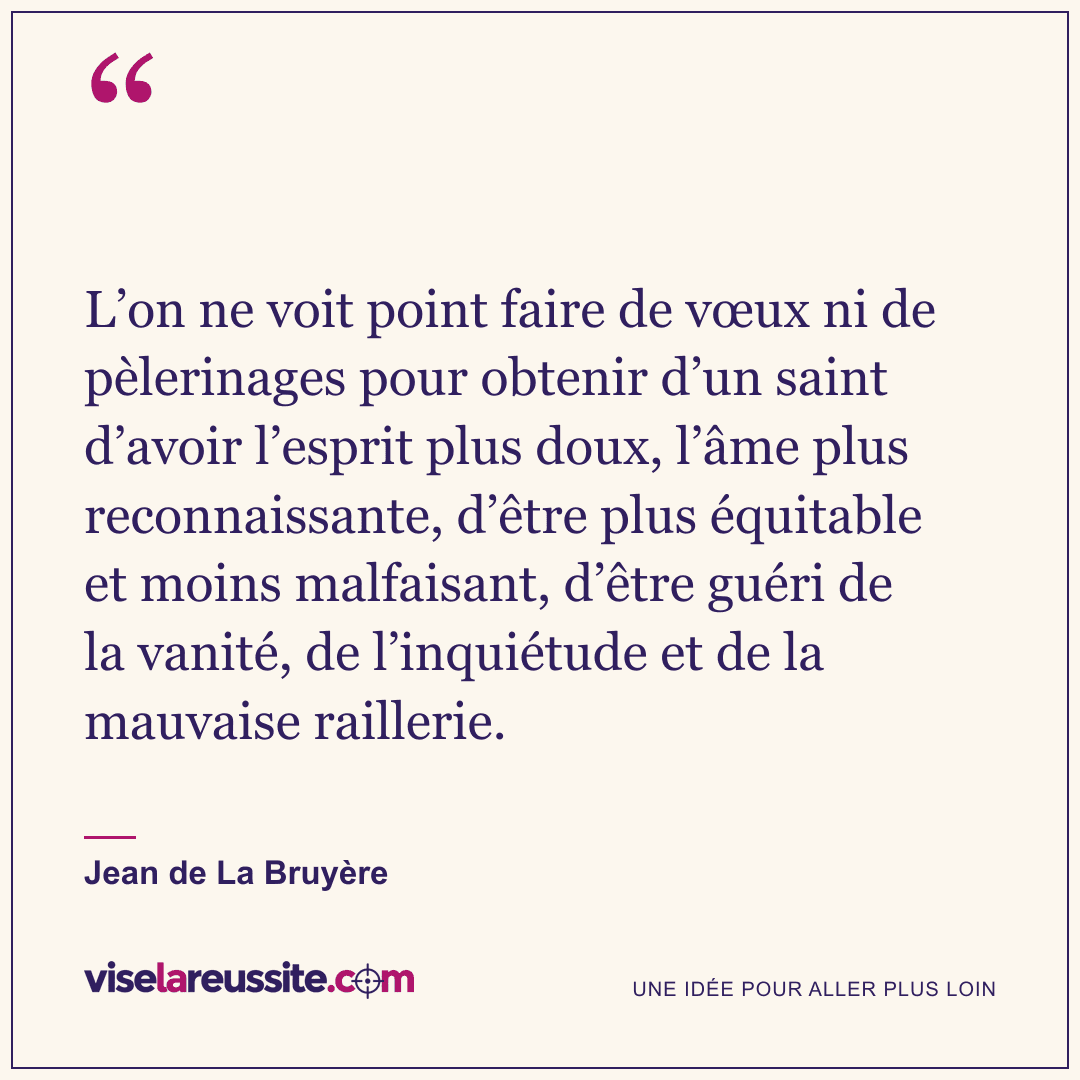 « L’on ne voit point faire de vœux ni de pèlerinages pour obtenir d’un saint d’avoir l’esprit plus doux, l’âme plus reconnaissante, d’être plus équitable et moins malfaisant, d’être guéri de la vanité, de l’inquiétude et de la mauvaise raillerie. » — Jean de La Bruyère — Vise la Réussite