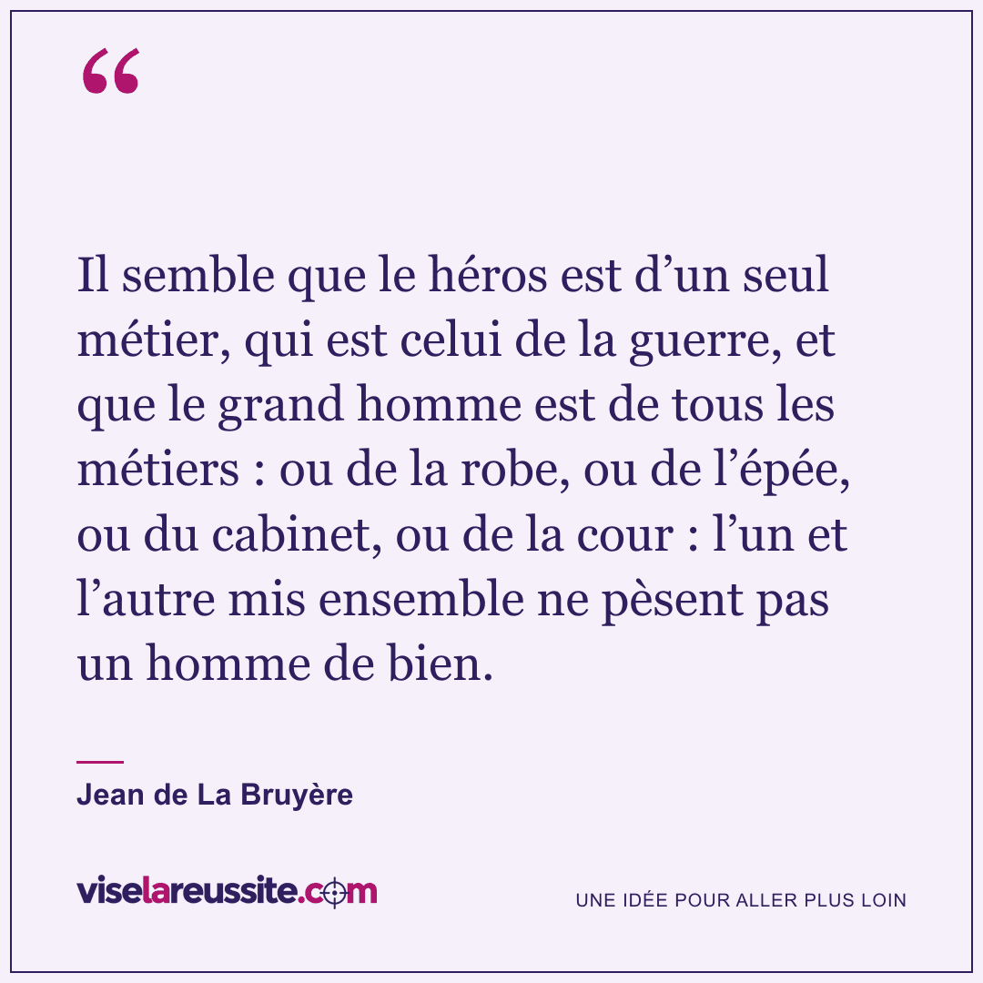 « Il semble que le héros est d’un seul métier, qui est celui de la guerre, et que le grand homme est de tous les métiers : ou de la robe, ou de l’épée, ou du cabinet, ou de la cour : l’un et l’autre mis ensemble ne pèsent pas un homme de bien. » — Jean de La Bruyère — Vise la Réussite